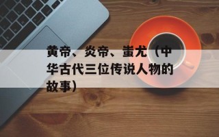 黄帝、炎帝、蚩尤（中华古代三位传说人物的故事）