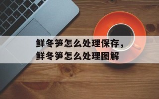 鲜冬笋怎么处理保存，鲜冬笋怎么处理图解