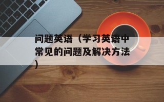 问题英语（学习英语中常见的问题及解决方法）