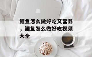 鲤鱼怎么做好吃又营养，鲤鱼怎么做好吃视频大全