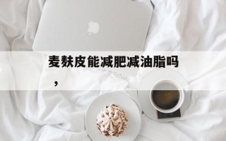 麦麸皮能减肥减油脂吗 ，