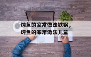炖鱼的家常做法铁锅，炖鱼的家常做法儿童