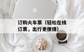 订购火车票（轻松在线订票，出行更便捷）