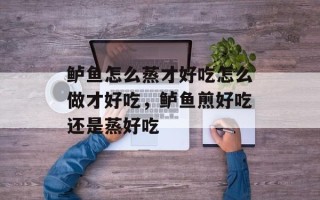 鲈鱼怎么蒸才好吃怎么做才好吃，鲈鱼煎好吃还是蒸好吃