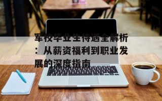 军校毕业生待遇全解析：从薪资福利到职业发展的深度指南