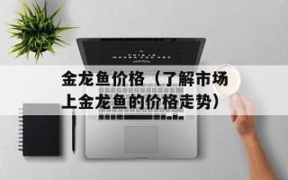 金龙鱼价格（了解市场上金龙鱼的价格走势）