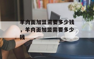 羊肉面加盟需要多少钱，羊肉面加盟需要多少钱