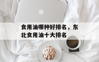 食用油哪种好排名，东北食用油十大排名