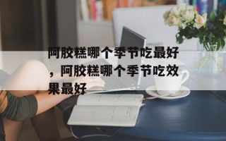 阿胶糕哪个季节吃最好，阿胶糕哪个季节吃效果最好