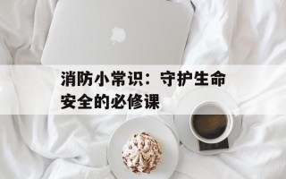 消防小常识：守护生命安全的必修课