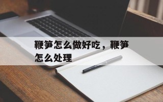 鞭笋怎么做好吃，鞭笋怎么处理