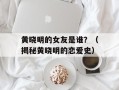 黄晓明的女友是谁？（揭秘黄晓明的恋爱史）