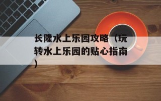 长隆水上乐园攻略（玩转水上乐园的贴心指南）