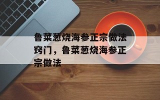 鲁菜葱烧海参正宗做法窍门，鲁菜葱烧海参正宗做法