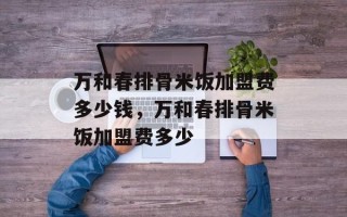万和春排骨米饭加盟费多少钱，万和春排骨米饭加盟费多少