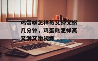 鸡蛋糕怎样蒸又滑又嫩几分钟，鸡蛋糕怎样蒸又滑又嫩视频