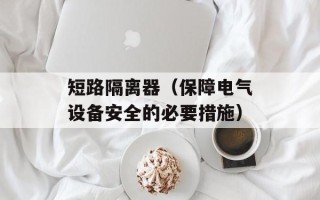 短路隔离器（保障电气设备安全的必要措施）