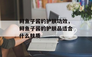 鲟鱼子酱的护肤功效，鲟鱼子酱的护肤品适合什么肤质