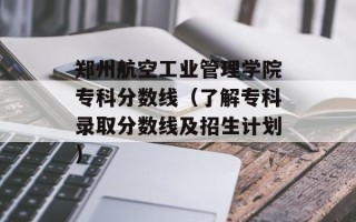 郑州航空工业管理学院专科分数线（了解专科录取分数线及招生计划）