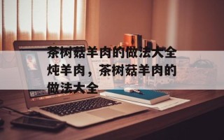 茶树菇羊肉的做法大全炖羊肉，茶树菇羊肉的做法大全