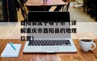 酉阳县属于哪个市（详解重庆市酉阳县的地理位置）