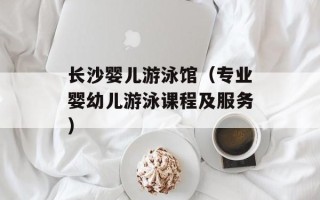 长沙婴儿游泳馆（专业婴幼儿游泳课程及服务）