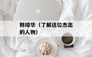 韩琼华（了解这位杰出的人物）