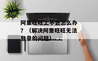 阿里旺旺上不去怎么办？（解决阿里旺旺无法登录的问题）