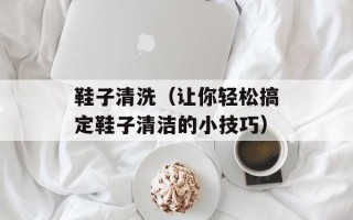 鞋子清洗（让你轻松搞定鞋子清洁的小技巧）