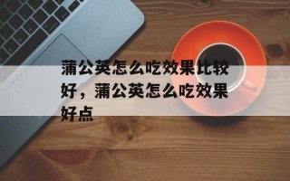 蒲公英怎么吃效果比较好，蒲公英怎么吃效果好点