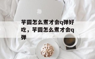芋圆怎么煮才会q弹好吃，芋圆怎么煮才会q弹