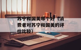 苏宁和国美哪个好（消费者对苏宁和国美的评价比较）