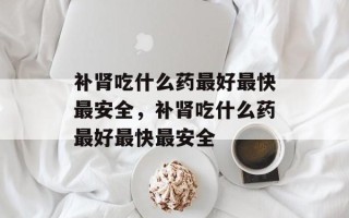 补肾吃什么药最好最快最安全，补肾吃什么药最好最快最安全