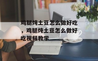 鸡腿炖土豆怎么做好吃，鸡腿炖土豆怎么做好吃视频教学