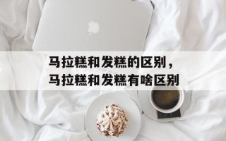 马拉糕和发糕的区别，马拉糕和发糕有啥区别