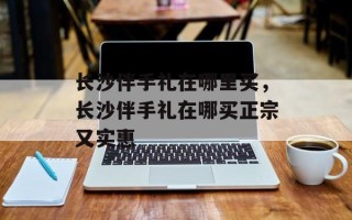长沙伴手礼在哪里买，长沙伴手礼在哪买正宗又实惠