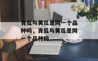 青瓜与黄瓜是同一个品种吗，青瓜与黄瓜是同一个品种吗
