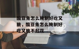 酸豆角怎么腌制好吃又脆，酸豆角怎么腌制好吃又脆不起花