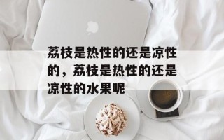 荔枝是热性的还是凉性的，荔枝是热性的还是凉性的水果呢