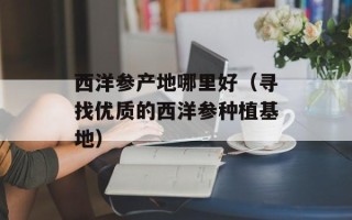 西洋参产地哪里好（寻找优质的西洋参种植基地）