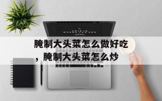 腌制大头菜怎么做好吃，腌制大头菜怎么炒