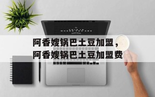 阿香嫂锅巴土豆加盟，阿香嫂锅巴土豆加盟费
