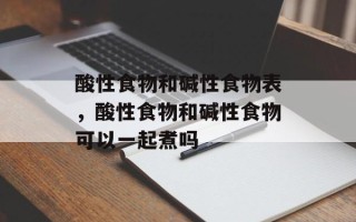 酸性食物和碱性食物表，酸性食物和碱性食物可以一起煮吗