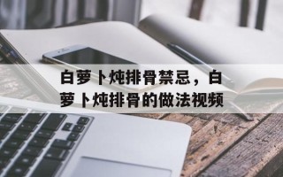白萝卜炖排骨禁忌，白萝卜炖排骨的做法视频