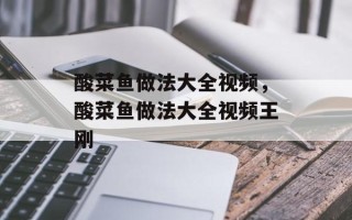 酸菜鱼做法大全视频，酸菜鱼做法大全视频王刚