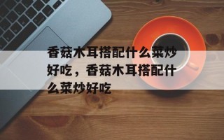 香菇木耳搭配什么菜炒好吃，香菇木耳搭配什么菜炒好吃