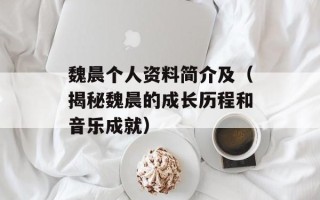 魏晨个人资料简介及（揭秘魏晨的成长历程和音乐成就）