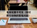 龟背蛇腰不可交（探讨爬行动物的繁殖问题）