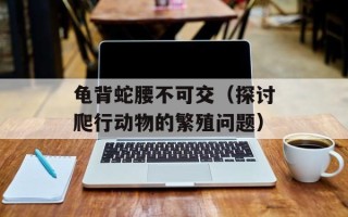 龟背蛇腰不可交（探讨爬行动物的繁殖问题）