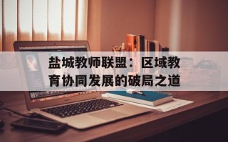 盐城教师联盟：区域教育协同发展的破局之道